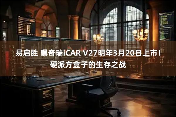 易启胜 曝奇瑞iCAR V27明年3月20日上市！硬派方盒子的生存之战