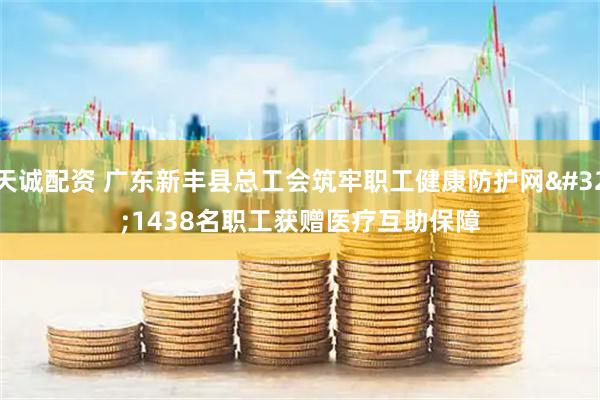 天诚配资 广东新丰县总工会筑牢职工健康防护网 1438名职工获赠医疗互助保障