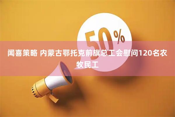 闻喜策略 内蒙古鄂托克前旗总工会慰问120名农牧民工