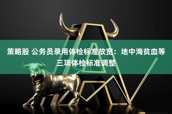 策略股 公务员录用体检标准放宽：地中海贫血等三项体检标准调整