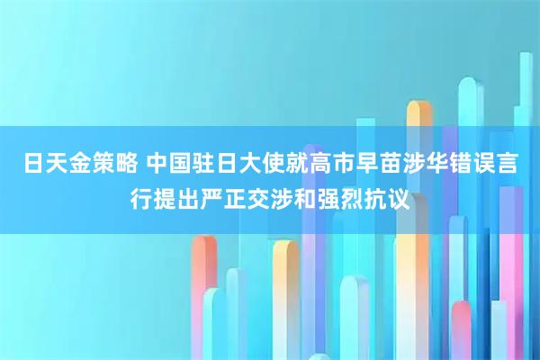 日天金策略 中国驻日大使就高市早苗涉华错误言行提出严正交涉和强烈抗议