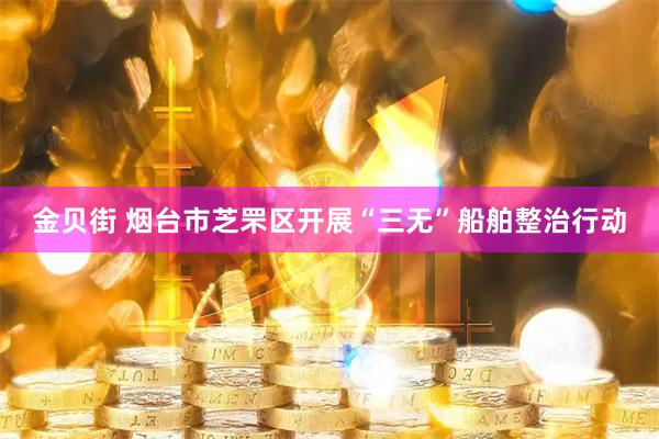金贝街 烟台市芝罘区开展“三无”船舶整治行动