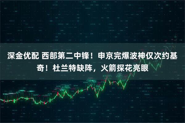 深金优配 西部第二中锋！申京完爆波神仅次约基奇！杜兰特缺阵，火箭探花亮眼