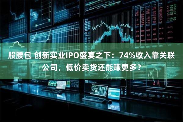 股腰包 创新实业IPO盛宴之下：74%收入靠关联公司，低价卖货还能赚更多？