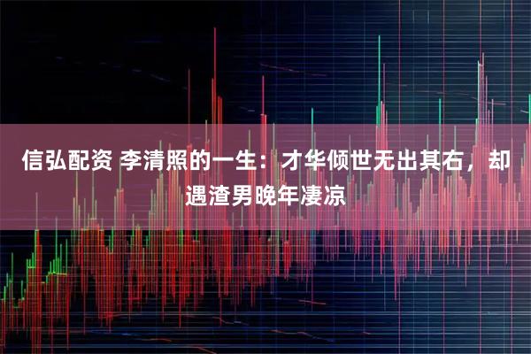 信弘配资 李清照的一生：才华倾世无出其右，却遇渣男晚年凄凉