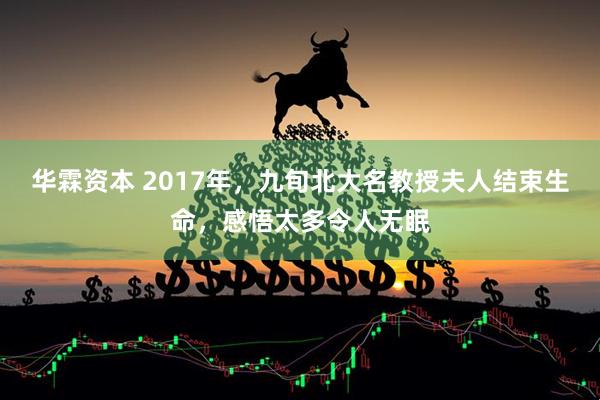 华霖资本 2017年，九旬北大名教授夫人结束生命，感悟太多令人无眠