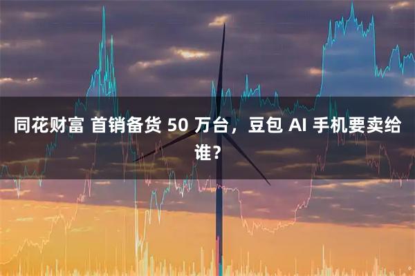 同花财富 首销备货 50 万台,豆包 AI 手机要卖给谁?