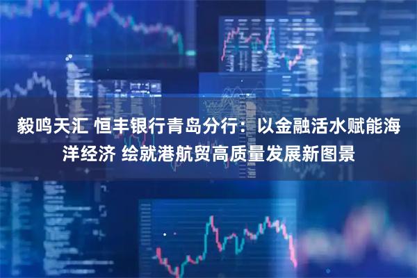 毅鸣天汇 恒丰银行青岛分行:以金融活水赋能海洋经济 绘就港航贸高质量发展新图景