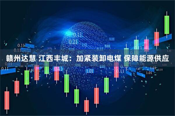 赣州达慧 江西丰城:加紧装卸电煤 保障能源供应