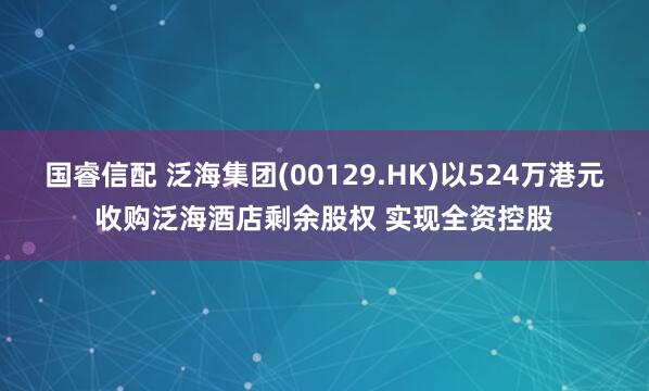 国睿信配 泛海集团(00129.HK)以524万港元收购泛海酒店剩余股权 实现全资控股
