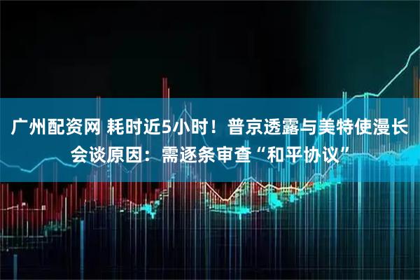 广州配资网 耗时近5小时!普京透露与美特使漫长会谈原因:需逐条审查“和平协议”