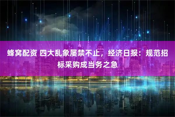 蜂窝配资 四大乱象屡禁不止,经济日报:规范招标采购成当务之急