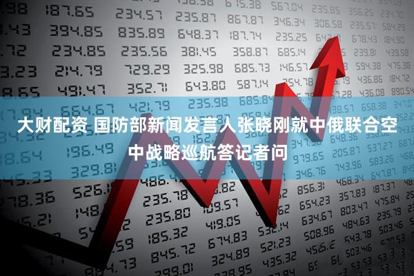 大财配资 国防部新闻发言人张晓刚就中俄联合空中战略巡航答记者问