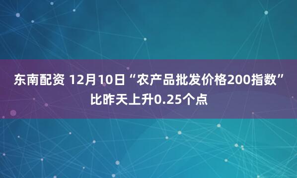 东南配资 12月10日“农产品批发价格200指数”比昨天上升0.25个点
