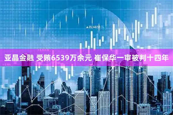 亚晶金融 受贿6539万余元 崔保华一审被判十四年